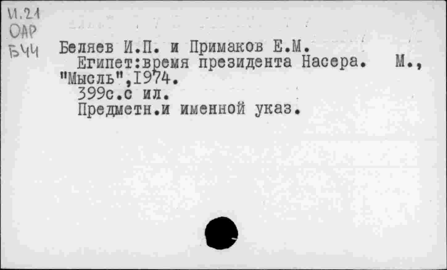 ﻿Беляев И.П. и Примаков Е.М.
Египет:время президента Насера. ’’Мысль ”,1974.
399с.с ил.
Предметн.и именной указ.